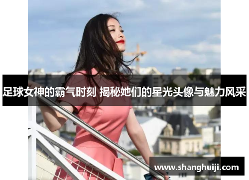 足球女神的霸气时刻 揭秘她们的星光头像与魅力风采