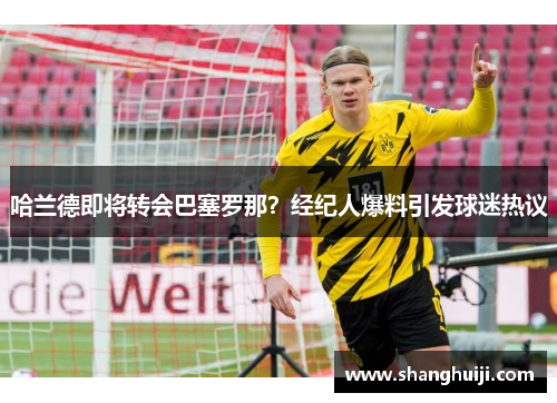 哈兰德即将转会巴塞罗那？经纪人爆料引发球迷热议