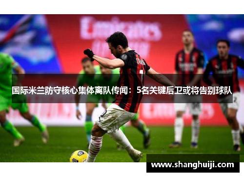 国际米兰防守核心集体离队传闻：5名关键后卫或将告别球队