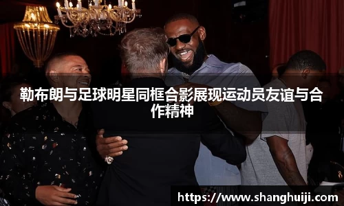 勒布朗与足球明星同框合影展现运动员友谊与合作精神