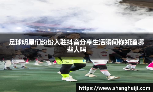 足球明星们纷纷入驻抖音分享生活瞬间你知道哪些人吗